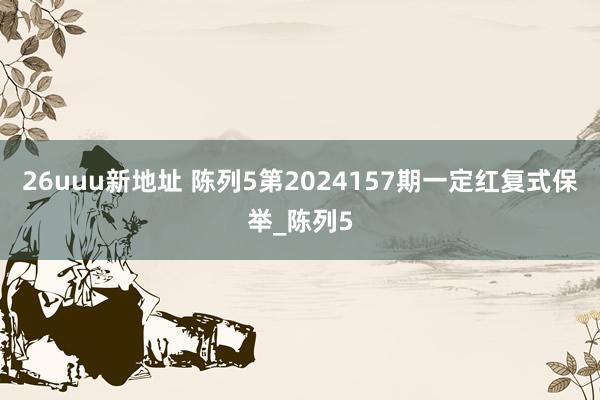 26uuu新地址 陈列5第2024157期一定红复式保举_陈列5