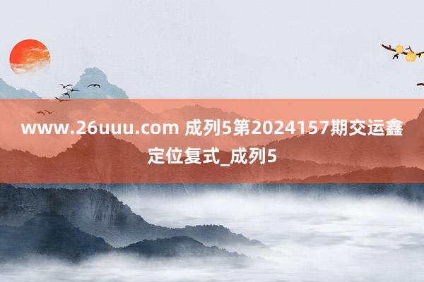 www.26uuu.com 成列5第2024157期交运鑫定位复式_成列5