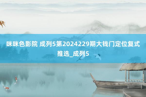 咪咪色影院 成列5第2024229期大钱门定位复式推选_成列5