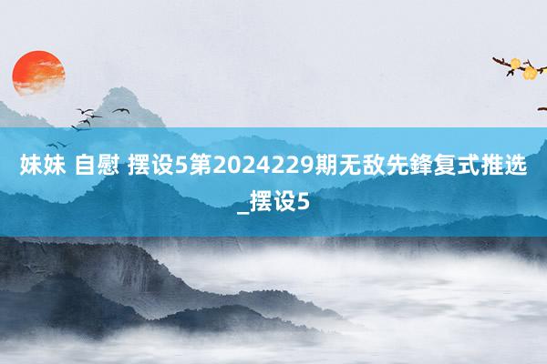 妹妹 自慰 摆设5第2024229期无敌先鋒复式推选_摆设5