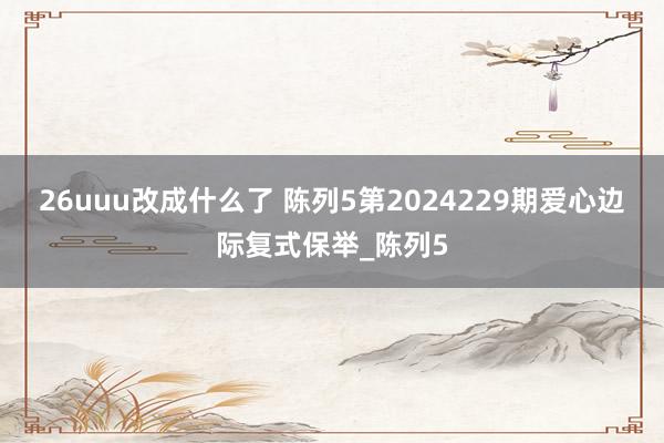 26uuu改成什么了 陈列5第2024229期爱心边际复式保举_陈列5