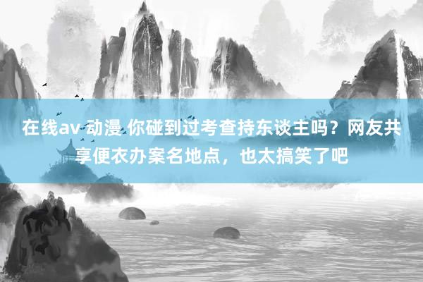 在线av 动漫 你碰到过考查持东谈主吗？网友共享便衣办案名地点，也太搞笑了吧