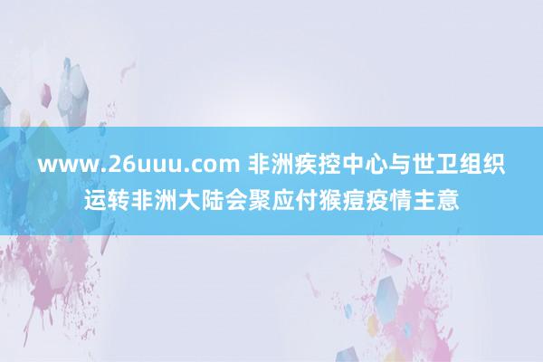 www.26uuu.com 非洲疾控中心与世卫组织运转非洲大陆会聚应付猴痘疫情主意