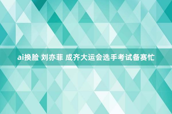 ai换脸 刘亦菲 成齐大运会选手考试备赛忙