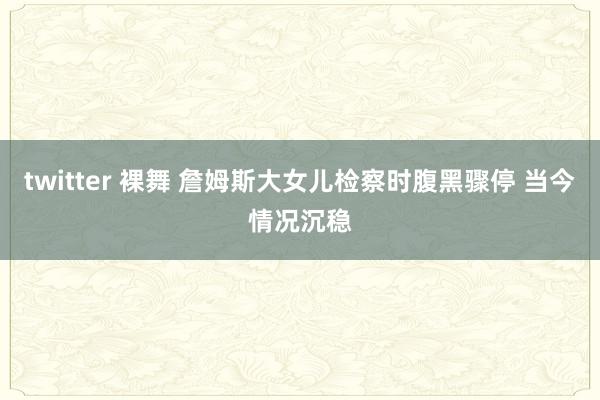 twitter 裸舞 詹姆斯大女儿检察时腹黑骤停 当今情况沉稳