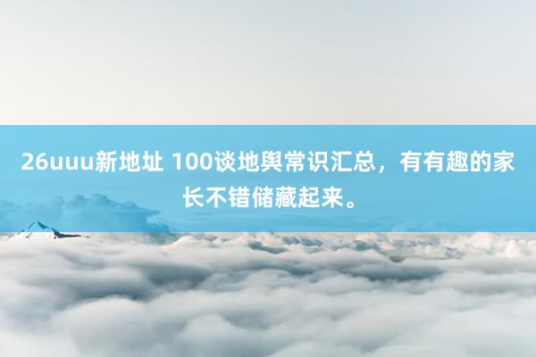 26uuu新地址 100谈地舆常识汇总，有有趣的家长不错储藏起来。