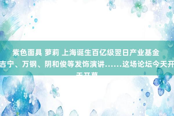 紫色面具 萝莉 上海诞生百亿级翌日产业基金 陈吉宁、万钢、阴和俊等发饰演讲……这场论坛今天开幕