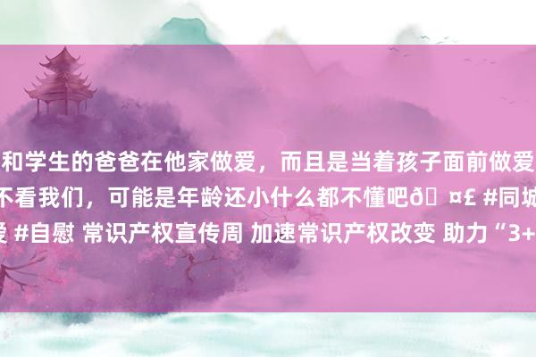 和学生的爸爸在他家做爱，而且是当着孩子面前做爱，太刺激了，孩子完全不看我们，可能是年龄还小什么都不懂吧🤣 #同城 #文爱 #自慰 常识产权宣传周 加速常识产权改变 助力“3+6”当代化产业体系高质料发展