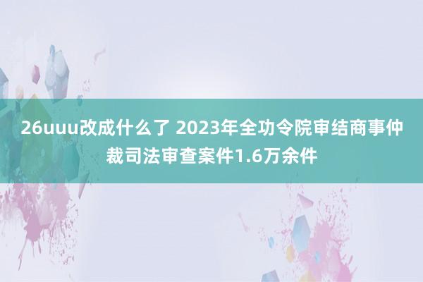 26uuu改成什么了 2023年全功令院审结商事仲裁司法审查案件1.6万余件