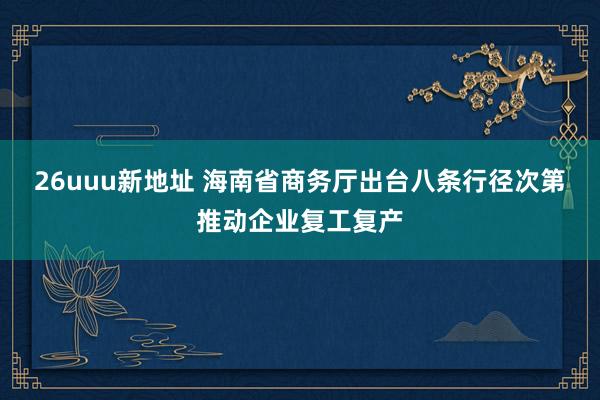 26uuu新地址 海南省商务厅出台八条行径次第推动企业复工复产