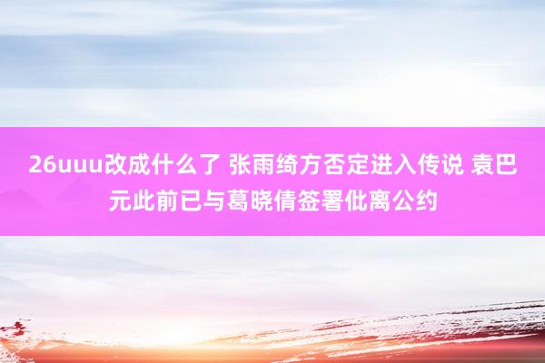 26uuu改成什么了 张雨绮方否定进入传说 袁巴元此前已与葛晓倩签署仳离公约