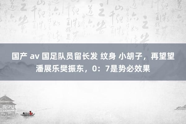 国产 av 国足队员留长发 纹身 小胡子，再望望潘展乐樊振东，0：7是势必效果