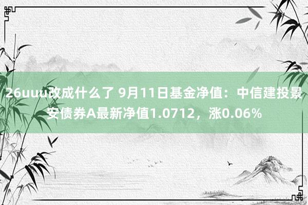 26uuu改成什么了 9月11日基金净值：中信建投景安债券A最新净值1.0712，涨0.06%