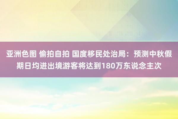 亚洲色图 偷拍自拍 国度移民处治局：预测中秋假期日均进出境游客将达到180万东说念主次