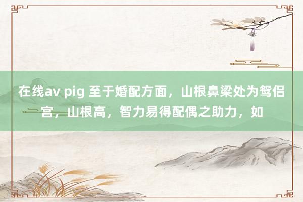 在线av pig 至于婚配方面，山根鼻梁处为鸳侣宫，山根高，智力易得配偶之助力，如