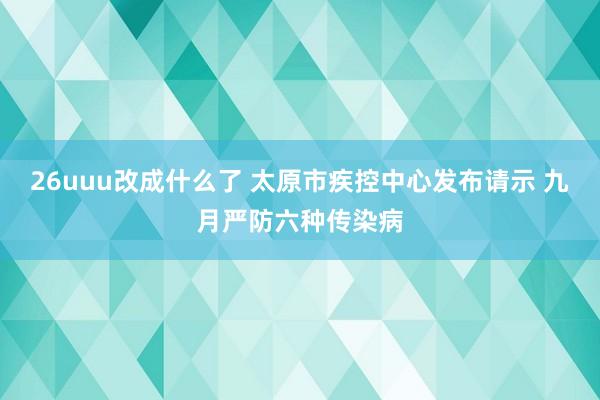 26uuu改成什么了 太原市疾控中心发布请示 九月严防六种传染病