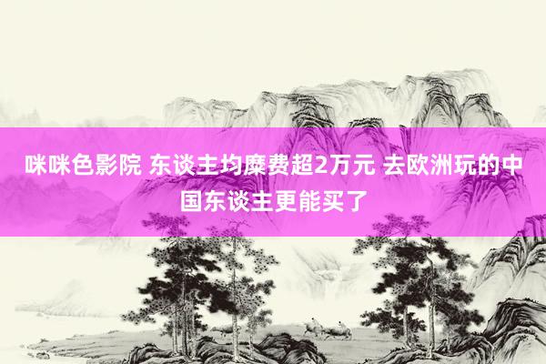 咪咪色影院 东谈主均糜费超2万元 去欧洲玩的中国东谈主更能买了