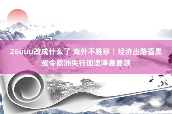 26uuu改成什么了 海外不雅察｜经济出路昏黑或令欧洲央行加速降息要领