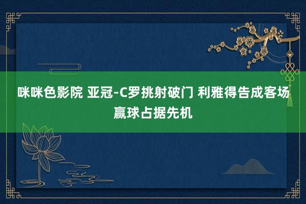 咪咪色影院 亚冠-C罗挑射破门 利雅得告成客场赢球占据先机