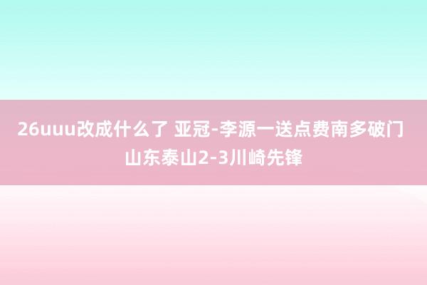 26uuu改成什么了 亚冠-李源一送点费南多破门 山东泰山2-3川崎先锋