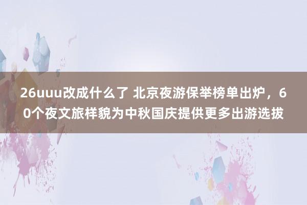 26uuu改成什么了 北京夜游保举榜单出炉，60个夜文旅样貌为中秋国庆提供更多出游选拔