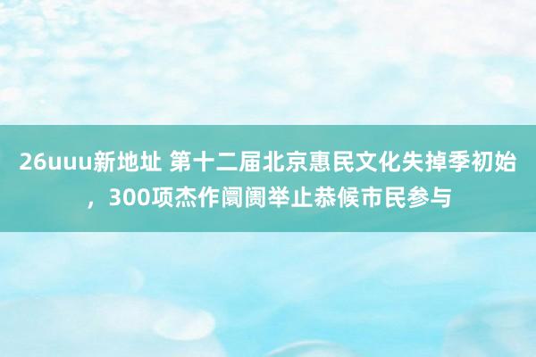 26uuu新地址 第十二届北京惠民文化失掉季初始，300项杰作阛阓举止恭候市民参与