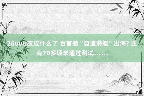 26uuu改成什么了 台首艘“自造潜艇”出海? 还有70多项未通过测试……