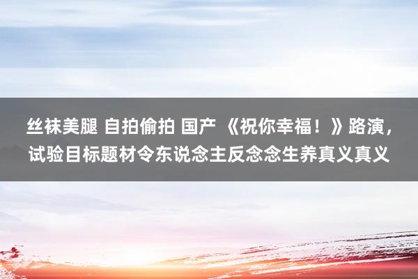 丝袜美腿 自拍偷拍 国产 《祝你幸福！》路演，试验目标题材令东说念主反念念生养真义真义