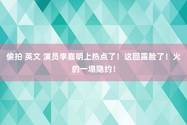 偷拍 英文 演员李嘉明上热点了！这回露脸了！火的一塌隐约！