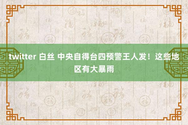 twitter 白丝 中央自得台四预警王人发！这些地区有大暴雨