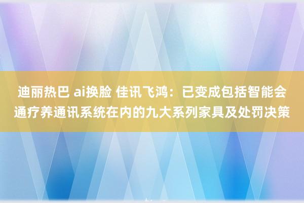 迪丽热巴 ai换脸 佳讯飞鸿：已变成包括智能会通疗养通讯系统在内的九大系列家具及处罚决策