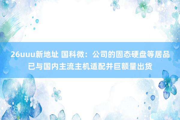 26uuu新地址 国科微：公司的固态硬盘等居品已与国内主流主机适配并巨额量出货