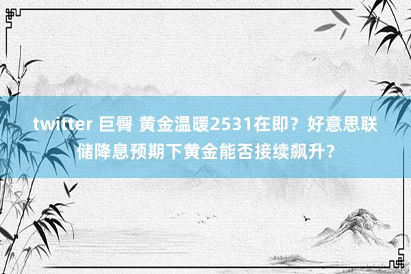 twitter 巨臀 黄金温暖2531在即？好意思联储降息预期下黄金能否接续飙升？