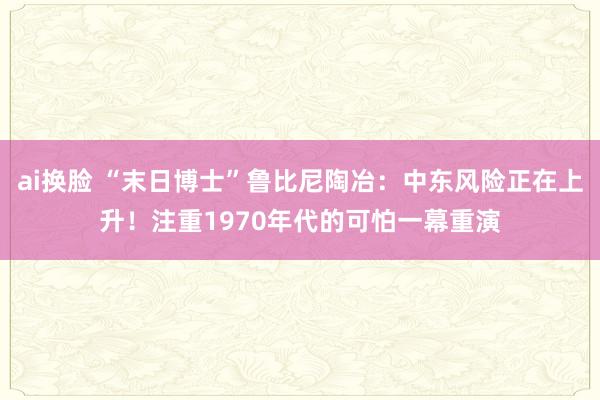 ai换脸 “末日博士”鲁比尼陶冶：中东风险正在上升！注重1970年代的可怕一幕重演