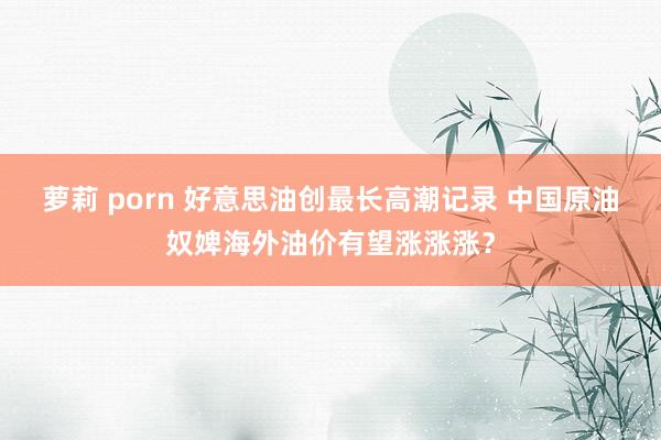 萝莉 porn 好意思油创最长高潮记录 中国原油奴婢海外油价有望涨涨涨？