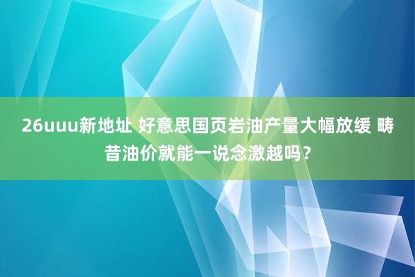 26uuu新地址 好意思国页岩油产量大幅放缓 畴昔油价就能一说念激越吗？