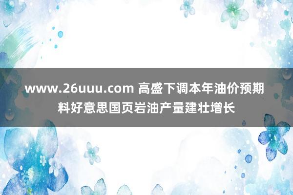 www.26uuu.com 高盛下调本年油价预期 料好意思国页岩油产量建壮增长