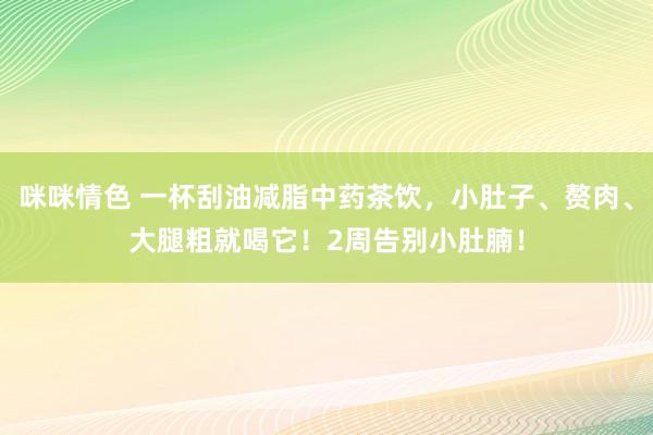 咪咪情色 一杯刮油减脂中药茶饮，小肚子、赘肉、大腿粗就喝它！2周告别小肚腩！