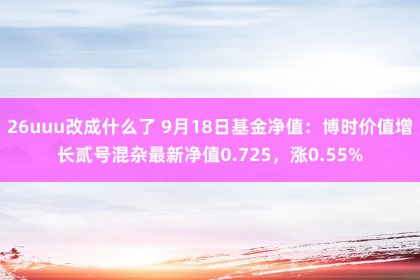 26uuu改成什么了 9月18日基金净值：博时价值增长贰号混杂最新净值0.725，涨0.55%