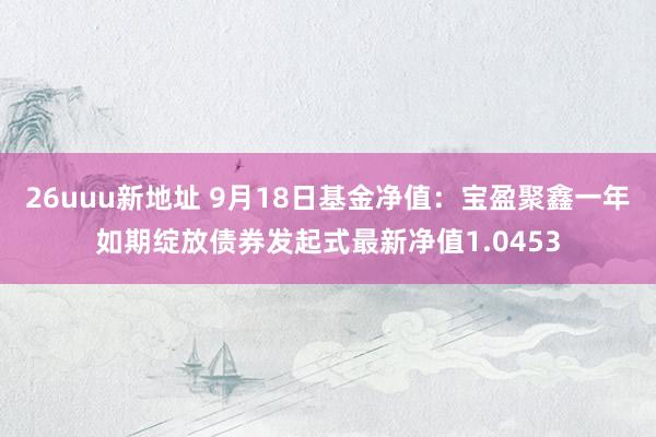 26uuu新地址 9月18日基金净值：宝盈聚鑫一年如期绽放债券发起式最新净值1.0453