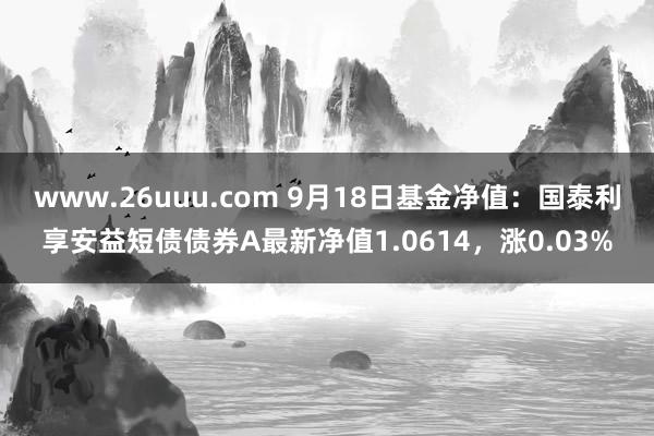 www.26uuu.com 9月18日基金净值：国泰利享安益短债债券A最新净值1.0614，涨0.03%