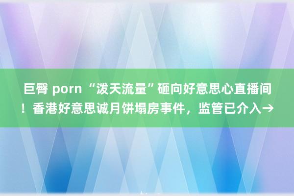 巨臀 porn “泼天流量”砸向好意思心直播间！香港好意思诚月饼塌房事件，监管已介入→