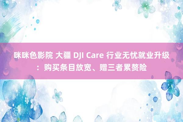 咪咪色影院 大疆 DJI Care 行业无忧就业升级：购买条目放宽、赠三者累赘险