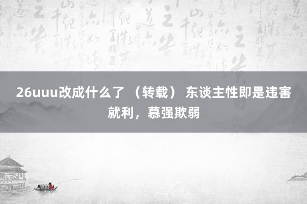 26uuu改成什么了 （转载） 东谈主性即是违害就利，慕强欺弱