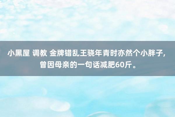 小黑屋 调教 金牌错乱王骁年青时亦然个小胖子, 曾因母亲的一句话减肥60斤。