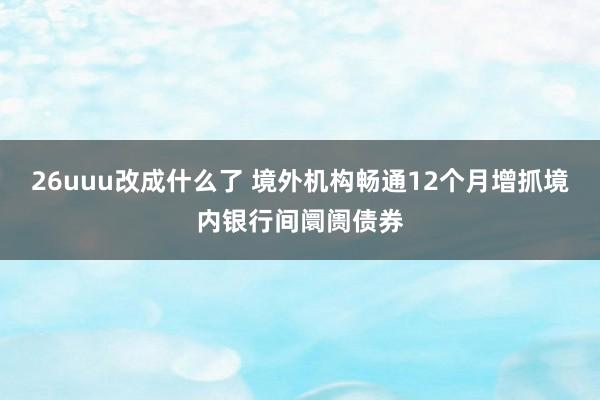 26uuu改成什么了 境外机构畅通12个月增抓境内银行间阛阓债券