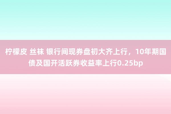 柠檬皮 丝袜 银行间现券盘初大齐上行，10年期国债及国开活跃券收益率上行0.25bp