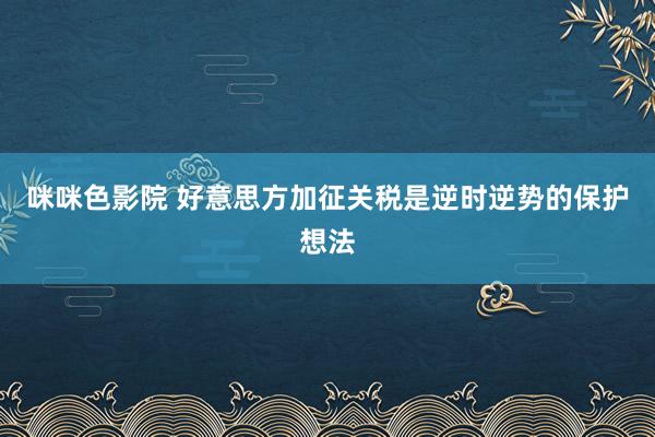 咪咪色影院 好意思方加征关税是逆时逆势的保护想法