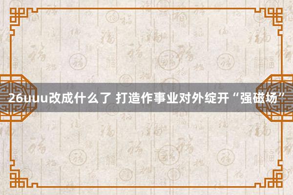 26uuu改成什么了 打造作事业对外绽开“强磁场”