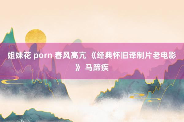 姐妹花 porn 春风高亢 《经典怀旧译制片老电影》 马蹄疾